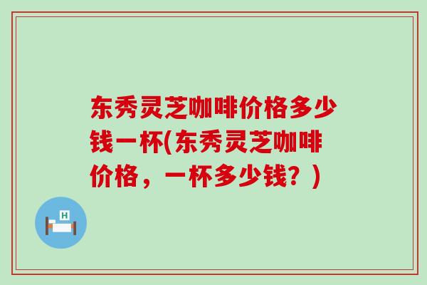 东秀灵芝咖啡价格多少钱一杯(东秀灵芝咖啡价格，一杯多少钱？)