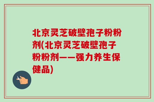 北京灵芝破壁孢子粉粉剂(北京灵芝破壁孢子粉粉剂——强力养生保健品)