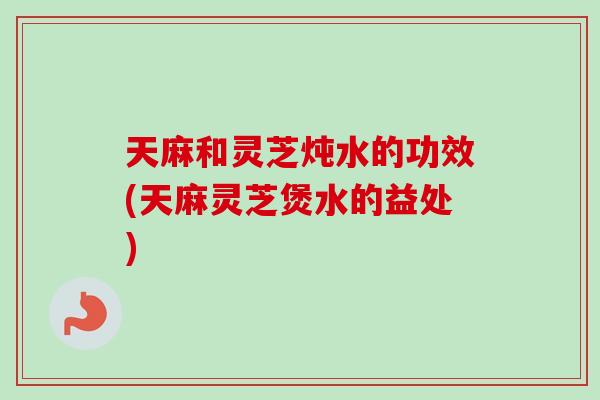 天麻和灵芝炖水的功效(天麻灵芝煲水的益处)