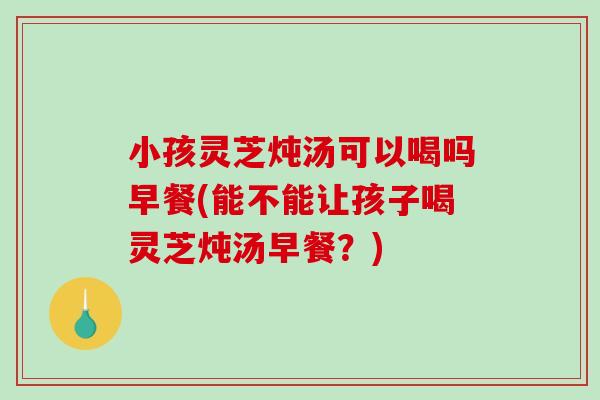 小孩灵芝炖汤可以喝吗早餐(能不能让孩子喝灵芝炖汤早餐？)