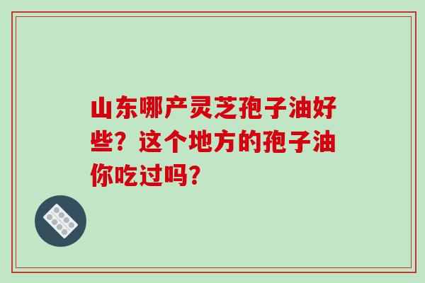 山东哪产灵芝孢子油好些？这个地方的孢子油你吃过吗？