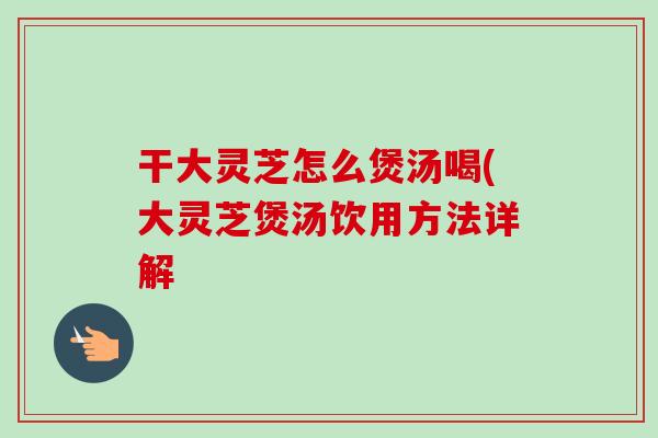 干大灵芝怎么煲汤喝(大灵芝煲汤饮用方法详解