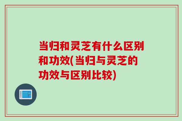 当归和灵芝有什么区别和功效(当归与灵芝的功效与区别比较)