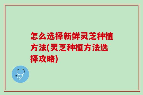 怎么选择新鲜灵芝种植方法(灵芝种植方法选择攻略)