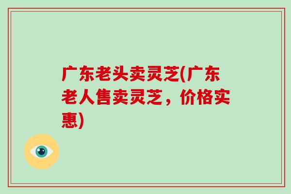 广东老头卖灵芝(广东老人售卖灵芝，价格实惠)