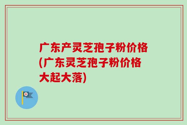 广东产灵芝孢子粉价格(广东灵芝孢子粉价格大起大落)