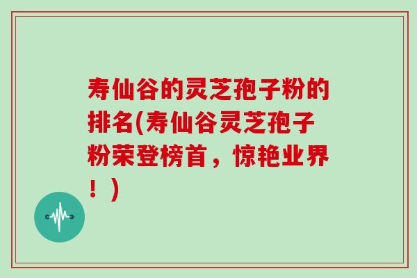 寿仙谷的灵芝孢子粉的排名(寿仙谷灵芝孢子粉荣登榜首，惊艳业界！)