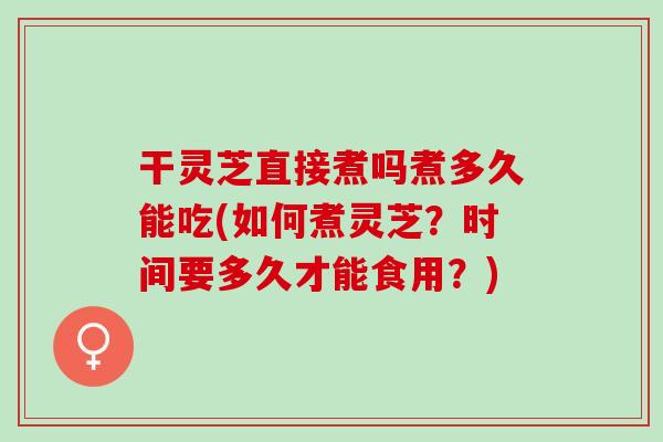 干灵芝直接煮吗煮多久能吃(如何煮灵芝？时间要多久才能食用？)