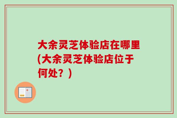 大余灵芝体验店在哪里(大余灵芝体验店位于何处？)