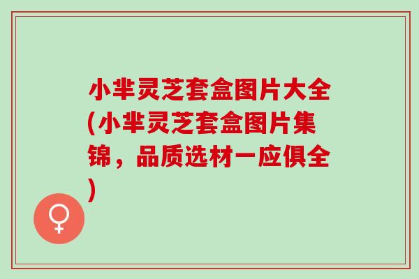 小芈灵芝套盒图片大全(小芈灵芝套盒图片集锦，品质选材一应俱全)