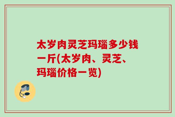 太岁肉灵芝玛瑙多少钱一斤(太岁肉、灵芝、玛瑙价格一览)