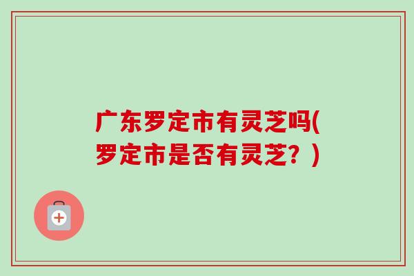 广东罗定市有灵芝吗(罗定市是否有灵芝？)
