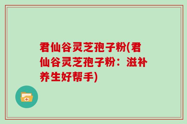 君仙谷灵芝孢子粉(君仙谷灵芝孢子粉：滋补养生好帮手)