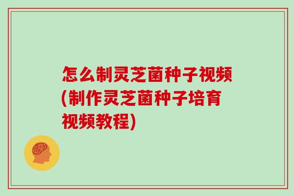 怎么制灵芝菌种子视频(制作灵芝菌种子培育视频教程)