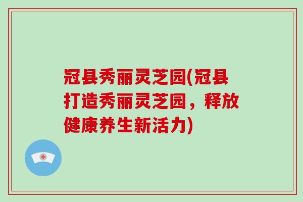 冠县秀丽灵芝园(冠县打造秀丽灵芝园，释放健康养生新活力)