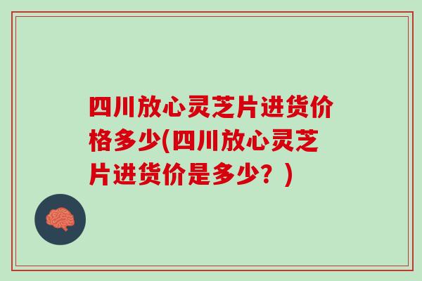 四川放心灵芝片进货价格多少(四川放心灵芝片进货价是多少？)
