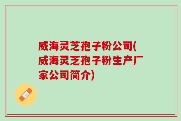 威海灵芝孢子粉公司(威海灵芝孢子粉生产厂家公司简介)