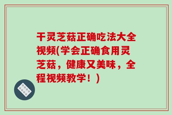 干灵芝菇正确吃法大全视频(学会正确食用灵芝菇，健康又美味，全程视频教学！)