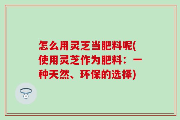 怎么用灵芝当肥料呢(使用灵芝作为肥料：一种天然、环保的选择)