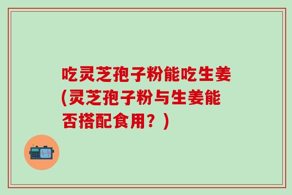吃灵芝孢子粉能吃生姜(灵芝孢子粉与生姜能否搭配食用？)