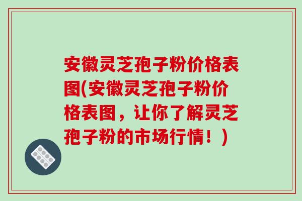 安徽灵芝孢子粉价格表图(安徽灵芝孢子粉价格表图，让你了解灵芝孢子粉的市场行情！)