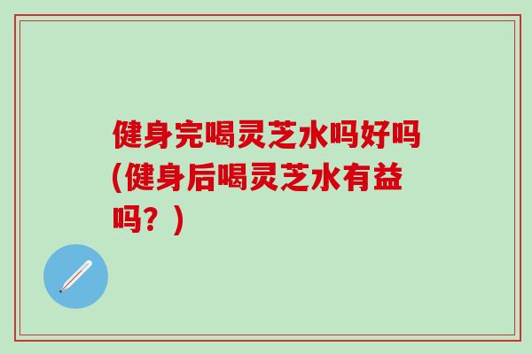 健身完喝灵芝水吗好吗(健身后喝灵芝水有益吗？)