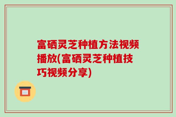 富硒灵芝种植方法视频播放(富硒灵芝种植技巧视频分享)