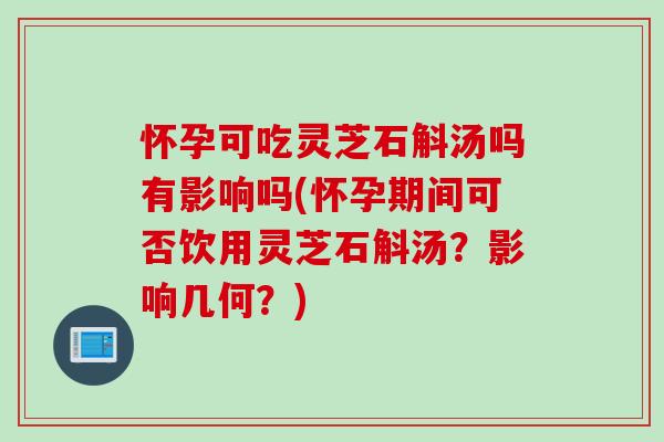怀孕可吃灵芝石斛汤吗有影响吗(怀孕期间可否饮用灵芝石斛汤？影响几何？)