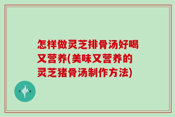 怎样做灵芝排骨汤好喝又营养(美味又营养的灵芝猪骨汤制作方法)