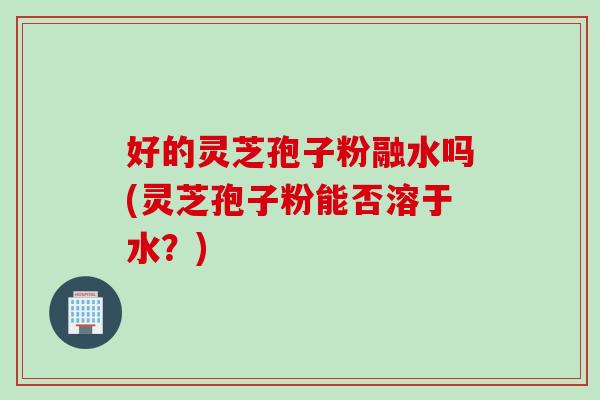 好的灵芝孢子粉融水吗(灵芝孢子粉能否溶于水？)