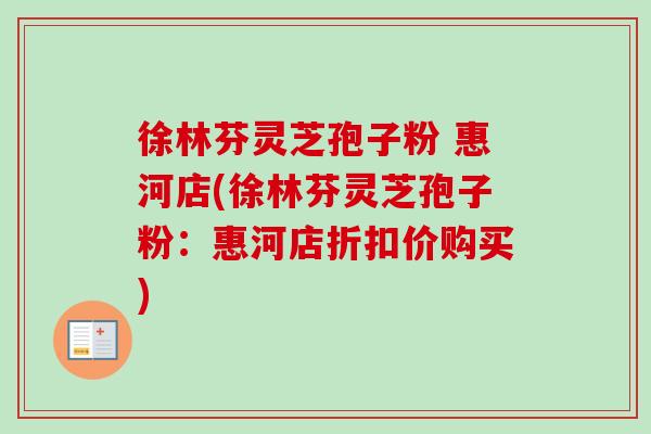徐林芬灵芝孢子粉 惠河店(徐林芬灵芝孢子粉：惠河店折扣价购买)