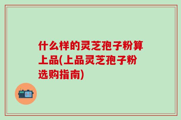 什么样的灵芝孢子粉算上品(上品灵芝孢子粉选购指南)
