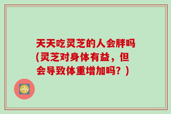 天天吃灵芝的人会胖吗(灵芝对身体有益，但会导致体重增加吗？)