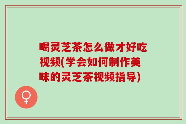 喝灵芝茶怎么做才好吃视频(学会如何制作美味的灵芝茶视频指导)