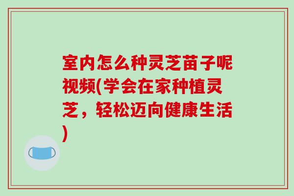 室内怎么种灵芝苗子呢视频(学会在家种植灵芝，轻松迈向健康生活)