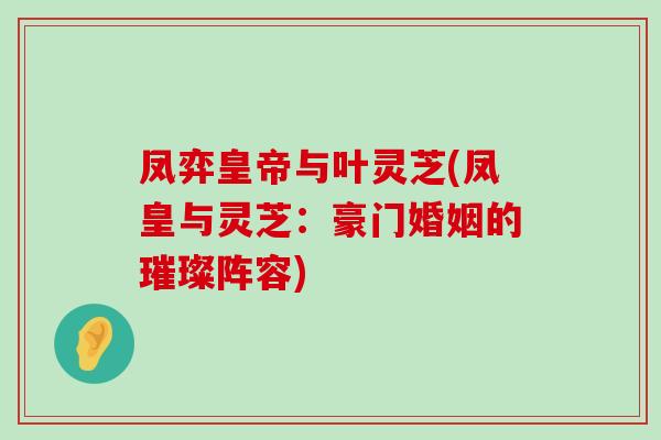 凤弈皇帝与叶灵芝(凤皇与灵芝：豪门婚姻的璀璨阵容)