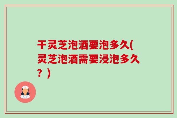 干灵芝泡酒要泡多久(灵芝泡酒需要浸泡多久？)