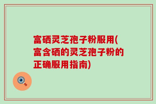 富硒灵芝孢子粉服用(富含硒的灵芝孢子粉的正确服用指南)