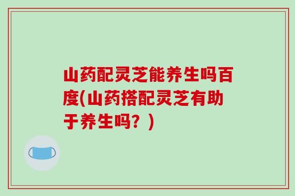 山药配灵芝能养生吗百度(山药搭配灵芝有助于养生吗？)