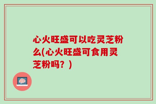 心火旺盛可以吃灵芝粉么(心火旺盛可食用灵芝粉吗？)