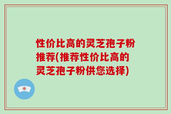 性价比高的灵芝孢子粉推荐(推荐性价比高的灵芝孢子粉供您选择)