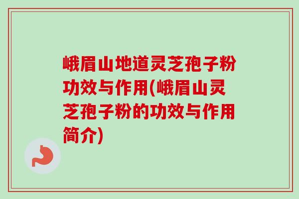峨眉山地道灵芝孢子粉功效与作用(峨眉山灵芝孢子粉的功效与作用简介)