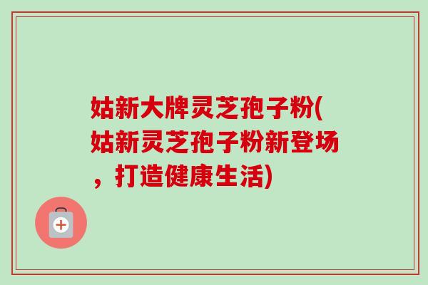 姑新大牌灵芝孢子粉(姑新灵芝孢子粉新登场，打造健康生活)