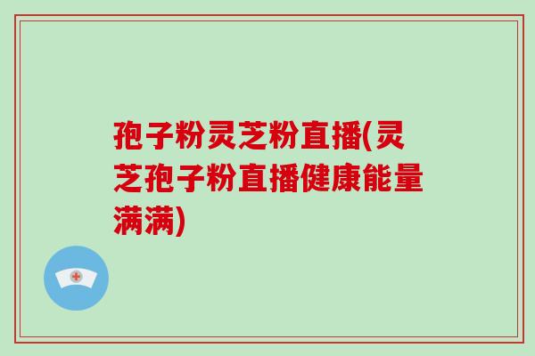 孢子粉灵芝粉直播(灵芝孢子粉直播健康能量满满)