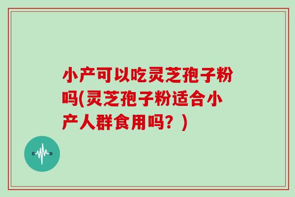 小产可以吃灵芝孢子粉吗(灵芝孢子粉适合小产人群食用吗？)