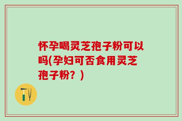 怀孕喝灵芝孢子粉可以吗(孕妇可否食用灵芝孢子粉？)