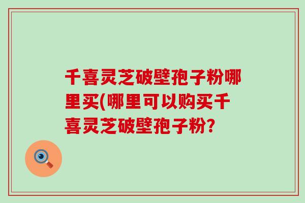 千喜灵芝破壁孢子粉哪里买(哪里可以购买千喜灵芝破壁孢子粉？