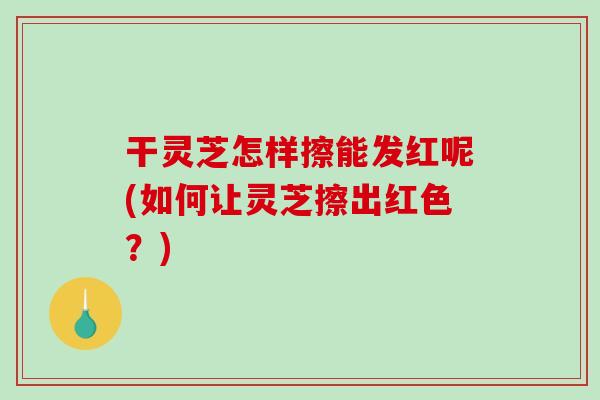 干灵芝怎样擦能发红呢(如何让灵芝擦出红色？)