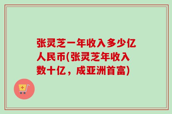 张灵芝一年收入多少亿人民币(张灵芝年收入数十亿，成亚洲首富)