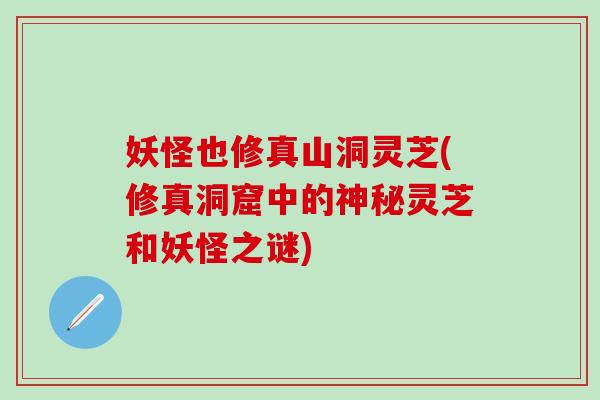 妖怪也修真山洞灵芝(修真洞窟中的神秘灵芝和妖怪之谜)